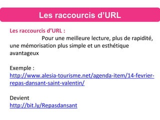 Les raccourcis d’URL
Les raccourcis d’URL :
Pour une meilleure lecture, plus de rapidité,
une mémorisation plus simple et un esthétique
avantageux
Exemple :
http://www.alesia-tourisme.net/agenda-item/14-fevrier-
repas-dansant-saint-valentin/
Devient
http://bit.ly/Repasdansant
 
