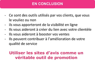 Utiliser les sites d’avis comme un
véritable outil de promotion
EN CONCLUSION
- Ce sont des outils utilisés par vos clients, que vous
le vouliez ou non
- ils vous apporteront de la visibilité en ligne
- Ils vous aideront à créer du lien avec votre clientèle
- Ils vous aideront à booster vos ventes
- Ils peuvent contribuer à l’amélioration de votre
qualité de service
 