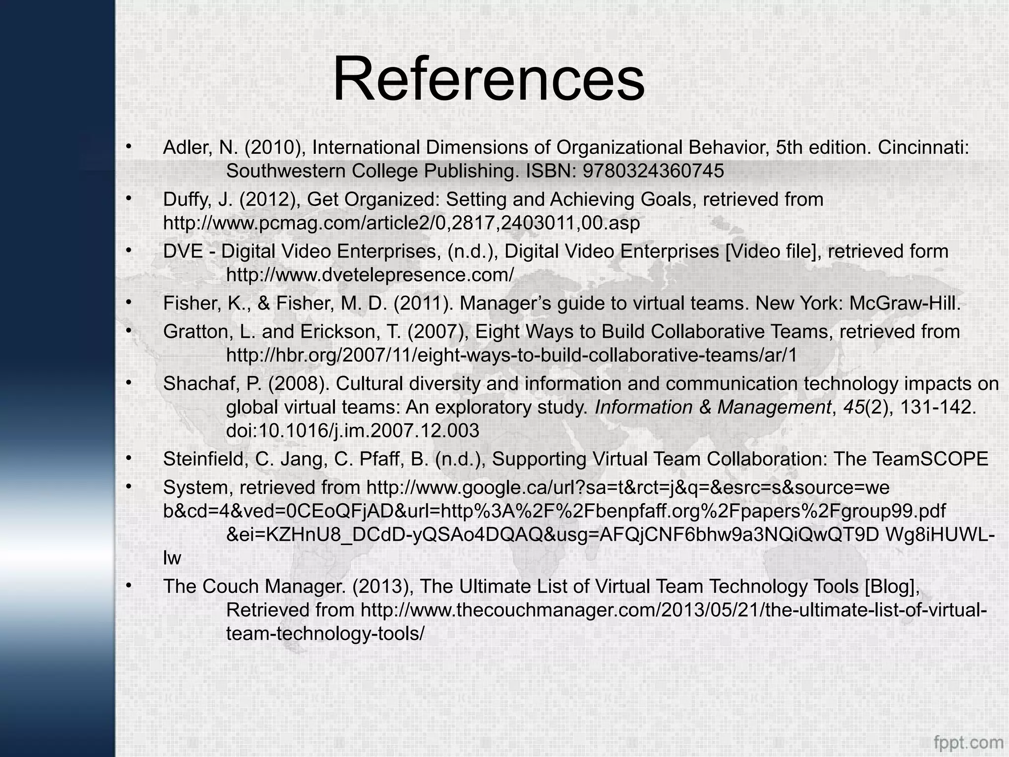 References
• Adler, N. (2010), International Dimensions of Organizational Behavior, 5th edition. Cincinnati:
Southwestern College Publishing. ISBN: 9780324360745
• Duffy, J. (2012), Get Organized: Setting and Achieving Goals, retrieved from
http://www.pcmag.com/article2/0,2817,2403011,00.asp
• DVE - Digital Video Enterprises, (n.d.), Digital Video Enterprises [Video file], retrieved form
http://www.dvetelepresence.com/
• Fisher, K., & Fisher, M. D. (2011). Manager’s guide to virtual teams. New York: McGraw-Hill.
• Gratton, L. and Erickson, T. (2007), Eight Ways to Build Collaborative Teams, retrieved from
http://hbr.org/2007/11/eight-ways-to-build-collaborative-teams/ar/1
• Shachaf, P. (2008). Cultural diversity and information and communication technology impacts on
global virtual teams: An exploratory study. Information & Management, 45(2), 131-142.
doi:10.1016/j.im.2007.12.003
• Steinfield, C. Jang, C. Pfaff, B. (n.d.), Supporting Virtual Team Collaboration: The TeamSCOPE
• System, retrieved from http://www.google.ca/url?sa=t&rct=j&q=&esrc=s&source=we
b&cd=4&ved=0CEoQFjAD&url=http%3A%2F%2Fbenpfaff.org%2Fpapers%2Fgroup99.pdf
&ei=KZHnU8_DCdD-yQSAo4DQAQ&usg=AFQjCNF6bhw9a3NQiQwQT9D Wg8iHUWL-
lw
• The Couch Manager. (2013), The Ultimate List of Virtual Team Technology Tools [Blog],
Retrieved from http://www.thecouchmanager.com/2013/05/21/the-ultimate-list-of-virtual-
team-technology-tools/
 