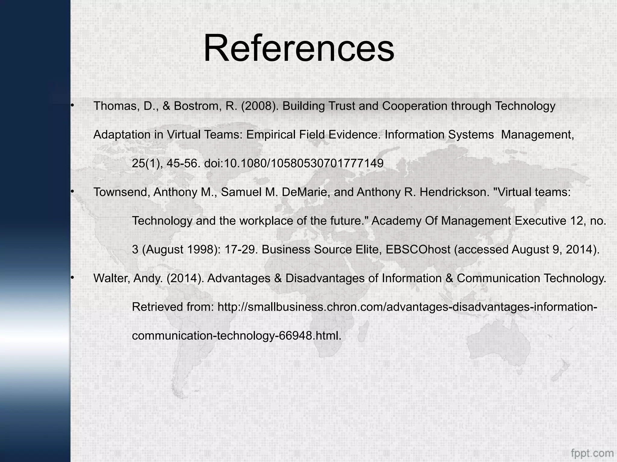 References
• Thomas, D., & Bostrom, R. (2008). Building Trust and Cooperation through Technology
Adaptation in Virtual Teams: Empirical Field Evidence. Information Systems Management,
25(1), 45-56. doi:10.1080/10580530701777149
• Townsend, Anthony M., Samuel M. DeMarie, and Anthony R. Hendrickson. "Virtual teams:
Technology and the workplace of the future." Academy Of Management Executive 12, no.
3 (August 1998): 17-29. Business Source Elite, EBSCOhost (accessed August 9, 2014).
• Walter, Andy. (2014). Advantages & Disadvantages of Information & Communication Technology.
Retrieved from: http://smallbusiness.chron.com/advantages-disadvantages-information-
communication-technology-66948.html.
 