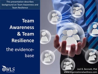 Team
Awareness
& Team
Resilience
the evidence-
base
This presentation describes
background on Team Awareness and
Team Resilience
Joel B. Bennett, Phd
www.organizationalwellness.com
 