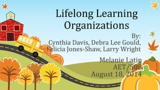 Lifelong Learning
Organizations
By:
Cynthia Davis, Debra Lee Gould,
Felicia Jones-Shaw, Larry Wright
Melanie Latin
AET/508
August 18, 2014
 
