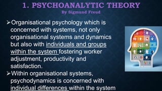 1. PSYCHOANALYTIC THEORY
By Sigmund Freud
⮚Organisational psychology which is
concerned with systems, not only
organisational systems and dynamics
but also with individuals and groups
within the system fostering worker
adjustment, productivity and
satisfaction.
⮚Within organisational systems,
psychodynamics is concerned with
individual differences within the system
 