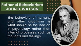 Father of Behaviorism
JOHN B. WATSON
The behaviors of humans
and other organisms is
what should be focused on
in psychology rather than
internal processes, such as
thoughts and feelings.
 