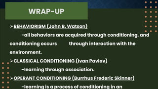 WRAP-UP
⮚BEHAVIORISM (John B. Watson)
-all behaviors are acquired through conditioning, and
conditioning occurs through interaction with the
environment.
⮚CLASSICAL CONDITIONING (Ivan Pavlov)
-learning through association.
⮚OPERANT CONDITIONING (Burrhus Frederic Skinner)
-learning is a process of conditioning in an
 