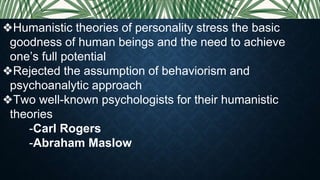 ❖Humanistic theories of personality stress the basic
goodness of human beings and the need to achieve
one’s full potential
❖Rejected the assumption of behaviorism and
psychoanalytic approach
❖Two well-known psychologists for their humanistic
theories
-Carl Rogers
-Abraham Maslow
 