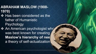 ABRAHAM MASLOW (1908-
1970)
❖ Has been considered as the
father of Humanistic
Psychology
❖ An American psychologist who
was best known for creating
Maslow’s hierarchy of needs,
a theory of self-actualization
 