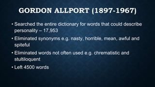 GORDON ALLPORT (1897-1967)
• Searched the entire dictionary for words that could describe
personality – 17,953
• Eliminated synonyms e.g. nasty, horrible, mean, awful and
spiteful
• Eliminated words not often used e.g. chrematistic and
stultiloquent
• Left 4500 words
 
