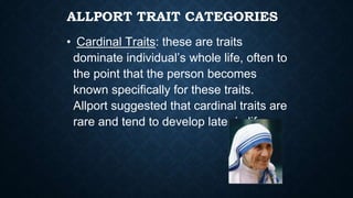 ALLPORT TRAIT CATEGORIES
• Cardinal Traits: these are traits
dominate individual’s whole life, often to
the point that the person becomes
known specifically for these traits.
Allport suggested that cardinal traits are
rare and tend to develop later in life
 