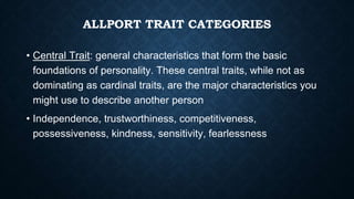ALLPORT TRAIT CATEGORIES
• Central Trait: general characteristics that form the basic
foundations of personality. These central traits, while not as
dominating as cardinal traits, are the major characteristics you
might use to describe another person
• Independence, trustworthiness, competitiveness,
possessiveness, kindness, sensitivity, fearlessness
 