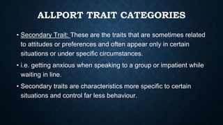 ALLPORT TRAIT CATEGORIES
• Secondary Trait: These are the traits that are sometimes related
to attitudes or preferences and often appear only in certain
situations or under specific circumstances.
• i.e. getting anxious when speaking to a group or impatient while
waiting in line.
• Secondary traits are characteristics more specific to certain
situations and control far less behaviour.
 