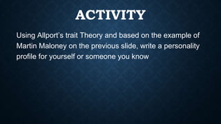 ACTIVITY
Using Allport’s trait Theory and based on the example of
Martin Maloney on the previous slide, write a personality
profile for yourself or someone you know
 