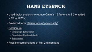 HANS EYSENCK
• Used factor analysis to reduce Cattel’s 16 factors to 2 (he added
a 3rd in 1970’s)
• Preferred term “dimentions of personality”
• Continuum
• Introversion- Extraversion
• Neuroticism- Emotional stabilty
• Psychoticism
• Possible combinations of first 2 dimentions
 