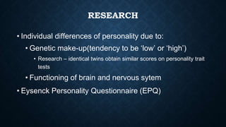 RESEARCH
• Individual differences of personality due to:
• Genetic make-up(tendency to be ‘low’ or ‘high’)
• Research – identical twins obtain similar scores on personality trait
tests
• Functioning of brain and nervous sytem
• Eysenck Personality Questionnaire (EPQ)
 