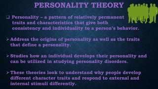 PERSONALITY THEORY
❑ Personality – a pattern of relatively permanent
traits and characteristics that give both
consistency and individuality to a person’s behavior.
⮚Address the origins of personality as well as the traits
that define a personality.
⮚Studies how an individual develops their personality and
can be utilized in studying personality disorders.
⮚These theories look to understand why people develop
different character traits and respond to external and
internal stimuli differently.
 