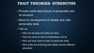 TRAIT THEORIES- STRENGTHS
• Provide useful descriptions of personality and
its structure
• Basis for development of reliable and valid
personality tests
• Tell us:
• Why we develop the traits we have
• How we come to have combinations we do
• Why we have more or less of particular traits
• Why traits are enduring and stable across different
situations
 