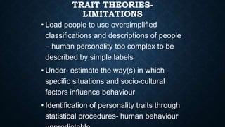 TRAIT THEORIES-
LIMITATIONS
• Lead people to use oversimplified
classifications and descriptions of people
– human personality too complex to be
described by simple labels
• Under- estimate the way(s) in which
specific situations and socio-cultural
factors influence behaviour
• Identification of personality traits through
statistical procedures- human behaviour
 