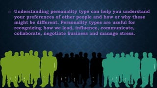 o Understanding personality type can help you understand
your preferences of other people and how or why these
might be different. Personality types are useful for
recognizing how we lead, influence, communicate,
collaborate, negotiate business and manage stress.
 