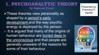 1. PSYCHOANALYTIC THEORY
By Sigmund Freud
⮚These theories view personality as
shaped by a person’s early
development and the way psychic
energy is deployed by the person.
⮚ It is argued that many of the origins of
human behaviour are buried deep in
the unconscious and that people are
generally unaware of the reasons for
some of their behaviour.
Presented by:
Francisca F.
Aguilar
 