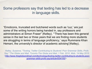 Some professors say that texting has led to a decrease
in language skills.
“Emoticons, truncated and butchered words such as 'cuz,' are just
some of the writing horrors being handed in, say professors and
administrators at Simon Fraser” (Kelley). “‘There has been this general
sense in the last two or three years that we are finding more students
are struggling in terms of language proficiency,’ says Rummana Khan
Hemani, the university's director of academic advising”(Kelley).
Kelley, Susanna. "Texting, Twitter Contributing to Students' Poor Grammar Skills, Profs
Say." The Globe and Mail. Toronto-The Globe and Mail, 1 Feb. 2010. Web. 14 May 2015.
<http://www.theglobeandmail.com/technology/texting-twitter-contributing-to-students-poor-
grammar-skills-profs-say/article4304193/>.
 