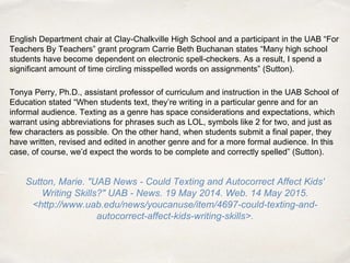 English Department chair at Clay-Chalkville High School and a participant in the UAB “For
Teachers By Teachers” grant program Carrie Beth Buchanan states “Many high school
students have become dependent on electronic spell-checkers. As a result, I spend a
significant amount of time circling misspelled words on assignments” (Sutton).
Tonya Perry, Ph.D., assistant professor of curriculum and instruction in the UAB School of
Education stated “When students text, they’re writing in a particular genre and for an
informal audience. Texting as a genre has space considerations and expectations, which
warrant using abbreviations for phrases such as LOL, symbols like 2 for two, and just as
few characters as possible. On the other hand, when students submit a final paper, they
have written, revised and edited in another genre and for a more formal audience. In this
case, of course, we’d expect the words to be complete and correctly spelled” (Sutton).
Sutton, Marie. "UAB News - Could Texting and Autocorrect Affect Kids'
Writing Skills?" UAB - News. 19 May 2014. Web. 14 May 2015.
<http://www.uab.edu/news/youcanuse/item/4697-could-texting-and-
autocorrect-affect-kids-writing-skills>.
 