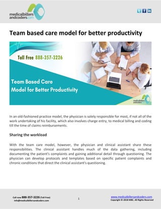 Call now 888-357-3226 (Toll Free)
info@medicalbillersandcoders.com
www.medicalbillersandcoders.com
Copyright ©-2018 MBC. All Rights Reserved1
Team based care model for better productivity
In an old-fashioned practice model, the physician is solely responsible for most, if not all of the
work undertaking of his facility, which also involves charge entry, to medical billing and coding
till the time of claims reimbursements.
Sharing the workload
With the team care model, however, the physician and clinical assistant share these
responsibilities. The clinical assistant handles much of the data gathering, including
documenting the patient's complaints and gaining additional detail through questioning. The
physician can develop protocols and templates based on specific patient complaints and
chronic conditions that direct the clinical assistant's questioning.
 