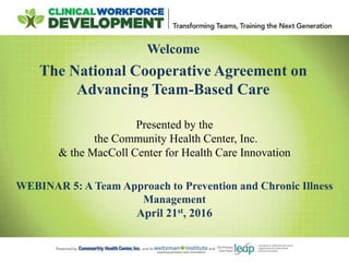 Welcome
The National Cooperative Agreement on
Advancing Team-Based Care
WEBINAR 5: A Team Approach to Prevention and Chronic Illness
Management
April 21st, 2016
Presented by the
the Community Health Center, Inc.
& the MacColl Center for Health Care Innovation
 