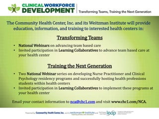 The Community Health Center, Inc. and its Weitzman Institute will provide
education, information, and training to interested health centers in:
Transforming Teams
• National Webinars on advancing team based care
• Invited participation in Learning Collaboratives to advance team based care at
your health center
Training the Next Generation
• Two National Webinar series on developing Nurse Practitioner and Clinical
Psychology residency programs and successfully hosting health professions
students within health centers
• Invited participation in Learning Collaboratives to implement these programs at
your health center
Email your contact information to nca@chc1.com and visit www.chc1.com/NCA.
 