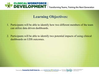 Learning Objectives:
1. Participants will be able to identify how two different members of the team
can utilize data driven dashboards.
2. Participants will be able to identify two potential impacts of using clinical
dashboards on UDS outcomes.
 
