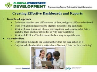 Creating Effective Dashboards and Reports
• Team Based approach
• Each team member uses different sets of data, and gets a different dashboard
• Work with clinical leadership to identify the goal of the dashboard
• Work with care teams and clinical microsystems to determine what data is
useful to them and how it best fits in with their workflows
• Work with EHR staff to determine the best way to input the data
• Actionable Data
• Distributing the data to the team members that can take action on it
• Only include the data that is actionable – Too much data can be a bad thing!
 