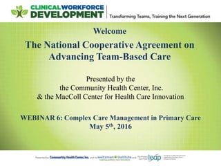Welcome
The National Cooperative Agreement on
Advancing Team-Based Care
WEBINAR 6: Complex Care Management in Primary Care
May 5th, 2016
Presented by the
the Community Health Center, Inc.
& the MacColl Center for Health Care Innovation
 