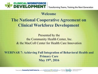 Welcome
The National Cooperative Agreement on
Clinical Workforce Development
WEBINAR 7: Achieving Full Integration of Behavioral Health and
Primary Care
May 19th, 2016
Presented by the
the Community Health Center, Inc.
& the MacColl Center for Health Care Innovation
 
