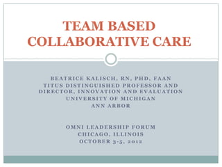 TEAM BASED
COLLABORATIVE CARE

    BEATRICE KALISCH, RN, PHD, FAAN
  TITUS DISTINGUISHED PROFESSOR AND
 DIRECTOR, INNOVATION AND EVALUATION
        UNIVERSITY OF MICHIGAN
              ANN ARBOR



       OMNI LEADERSHIP FORUM
         CHICAGO, ILLINOIS
          OCTOBER 3-5, 2012
 