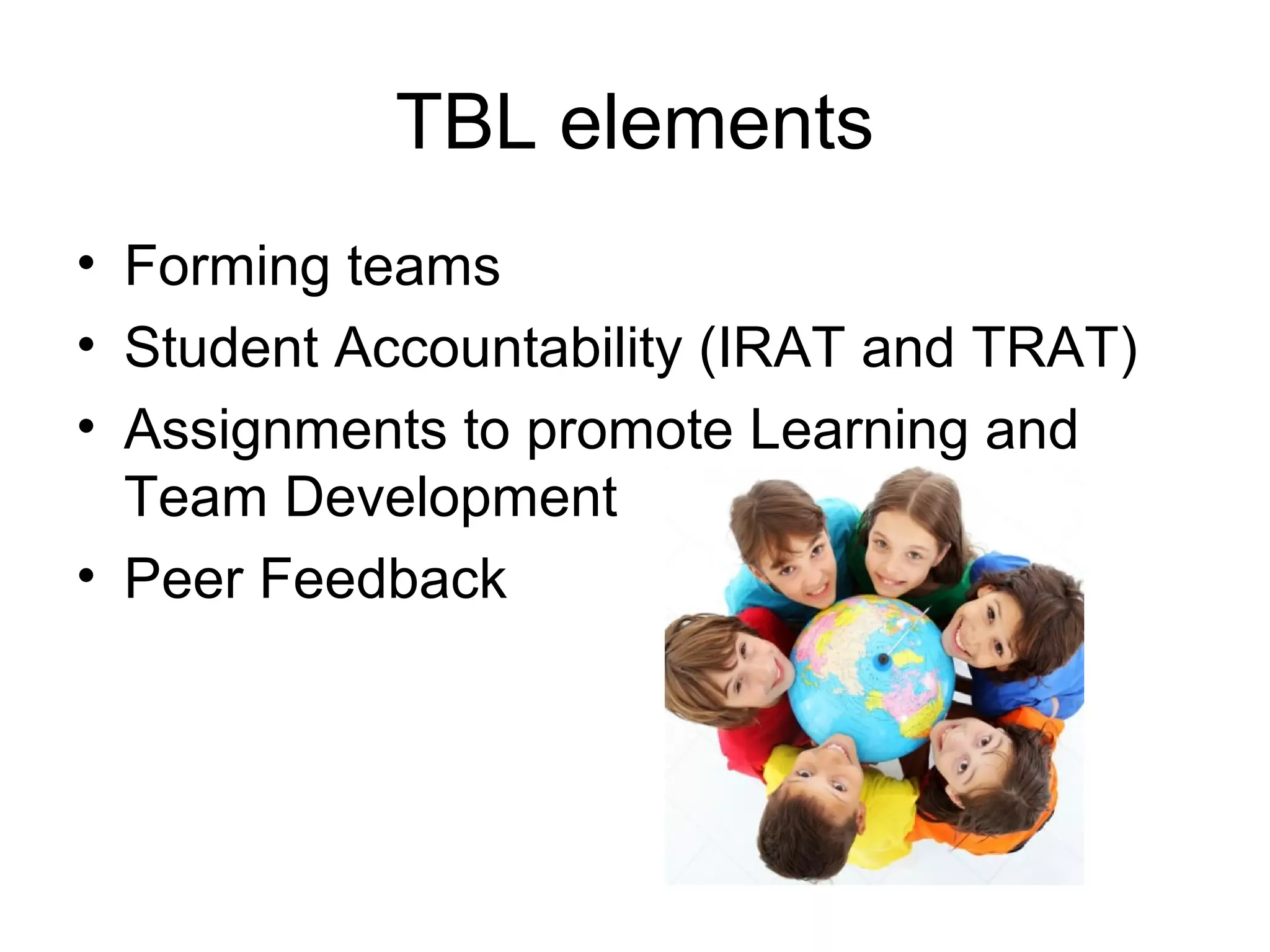 TBL elements
• Forming teams
• Student Accountability (IRAT and TRAT)
• Assignments to promote Learning and
Team Development
• Peer Feedback