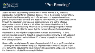 "Pre-Reading"
A term we've all become very familiar with in recent months is R0, the basic
reproduction number for an infectious disease. This is the average number of new
infections that will be caused by each infected person in a population with no
previous exposure to a disease, and does not vary. However, as the disease spread
through the population, more people become immune and so the effective
reproduction number, R, starts to fall. Other factors can also influence R, for
example the social distancing which we are currently participating in has helped
reduce R for Covid-19 to the extent that the number of new infections is falling.
Measles has a very high basic reproduction number, approximately 14, so to
prevent measles spreading through a population with no immunity, a high uptake of
vaccination is required so that at least 13 of every 14 people is immune. That is
94% of the population.
Seasonal flu usually has an R0 value of approximately 1.3, so to get R down below
1 causing the disease to start dying out, requires three in every 13 people, or just
over 23% of the population to have immunity. By vaccinating just people at high risk
the disease is controlled to an acceptable level.
 