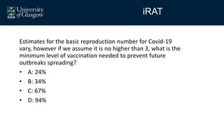 Estimates for the basic reproduction number for Covid-19
vary, however if we assume it is no higher than 3, what is the
minimum level of vaccination needed to prevent future
outbreaks spreading?
• A: 24%
• B: 34%
• C: 67%
• D: 94%
iRAT
 
