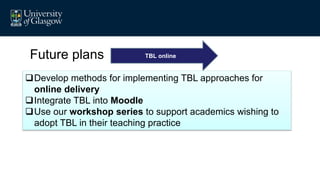 Future plans TBL online
Develop methods for implementing TBL approaches for
online delivery
Integrate TBL into Moodle
Use our workshop series to support academics wishing to
adopt TBL in their teaching practice
 