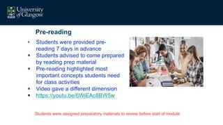 Pre-reading
• Students were provided pre-
reading 7 days in advance
 Students advised to come prepared
by reading prep material
 Pre-reading highlighted most
important concepts students need
for class activities
 Video gave a different dimension
 https://youtu.be/6WiEAc8BW5w
Students were assigned preparatory materials to review before start of module
 