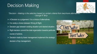 Decision Making
 A Decision is a judgement. It is a choice of alternatives.
 It is rarely a choice between Wrong & Right.
 Decision gap between existing situation and desired situation.
 Right decision commit the total organization towards particular
course of actions.
 Decision made by lower management implement the strategic
decision of top management.
“Decision – Making is the selection based on certain criteria from two/more alternatives”.
- George R Terry
 