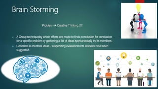 Brain Storming
Problem  Creative Thinking..!!!!
 A Group technique by which efforts are made to find a conclusion for conclusion
for a specific problem by gathering a list of ideas spontaneously by its members.
 Generate as much as ideas , suspending evaluation until all ideas have been
suggested.
 