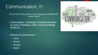 Communication..!!!
 Communication – Exchange of intended information
by means of Speaking, writing, sharing knowledge,
articles etc.
 Elements of communication –
 Sender
 Receiver
 Message
 Medium
“The Art of Communication is the language of LEADERSHIP”.
- James Humes
 