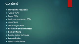 Content
 Why TEAM is Required??
 Types of TEAM
 Project TEAM
 Continuous Improvement TEAM
 Virtual TEAM
 Self- Managed TEAM
 Mechanism for TEAM Success
 Decision Making
 Decision Making Techniques
 Communication
 Communication Method
 