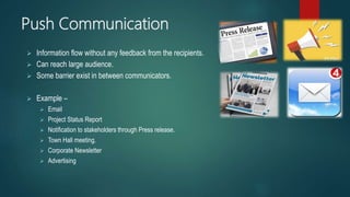 Push Communication
 Information flow without any feedback from the recipients.
 Can reach large audience.
 Some barrier exist in between communicators.
 Example –
 Email
 Project Status Report
 Notification to stakeholders through Press release.
 Town Hall meeting.
 Corporate Newsletter
 Advertising
 