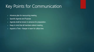 Key Points for Communication
 Advance plan for reoccurring meeting.
 Specific Agenda and Purpose
 Agenda shall be known in advance for preparation.
 Keep in mind that all members attend meeting.
 Appoint a Time – Keeper in team for utilize time
 