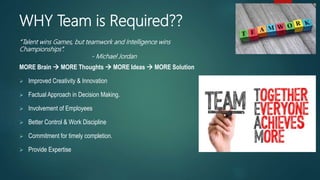 MORE Brain  MORE Thoughts  MORE Ideas  MORE Solution
 Improved Creativity & Innovation
 Factual Approach in Decision Making.
 Involvement of Employees
 Better Control & Work Discipline
 Commitment for timely completion.
 Provide Expertise
“Talent wins Games, but teamwork and Intelligence wins
Championships”.
- Michael Jordan
WHY Team is Required??
 