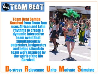 Team Beat Samba
  Carnival from Drum Jam
   uses African and Latin
    rhythms to create a
    dynamic interactive
       team event that
       simultaneously
  entertains, invigorates
    and helps stimulate
   team work inspired by
     the spirit of the Rio
          Carnival.

De-stress Rejuvenate Unite Motivate Stimulate
 