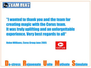 "I wanted to thank you and the team for
creating magic with the Corus team.
It was truly uplifting and an unforgettable
experience. Very best regards to all“

Helen Williams, Corus Group June 2005




De-stress Rejuvenate Unite Motivate Stimulate
 