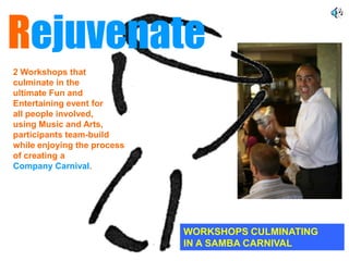 Rejuvenate
2 Workshops that
culminate in the
ultimate Fun and
Entertaining event for
all people involved,
using Music and Arts,
participants team-build
while enjoying the process
of creating a
Company Carnival.




                             WORKSHOPS CULMINATING
                             IN A SAMBA CARNIVAL
 
