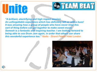 Unite
“A brilliant, electrifying and high impact session.
An unforgettable experience which has definitely left us with a buzz!
It was amazing how a group of people who have never tried this
sort of thing before can get together to make sweet music.
Somesh is a fantastic and inspiring teacher. I am looking forward to
being able to use Drum Jam again, in order that others can share
this wonderful experience too.” Nadia - Strand Palace Hotel London
 