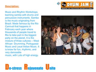 Description:

Music and Rhythm Workshops
learning samba with drums and
percussion instruments. Samba
is the music originating from
Brazil. Made famous by the Rio
Carnival that happens in
February each year where
thousands of people travel to
Rio to take part in the biggest
party on the planet. It is the
mixture of three cultures – West
African Drumming, Portuguese
Music and Local Indian Music. It
is know for fun, rhythmic, and
very danceable
music, with Lots of high energy.




De-stress Rejuvenate Unite
 